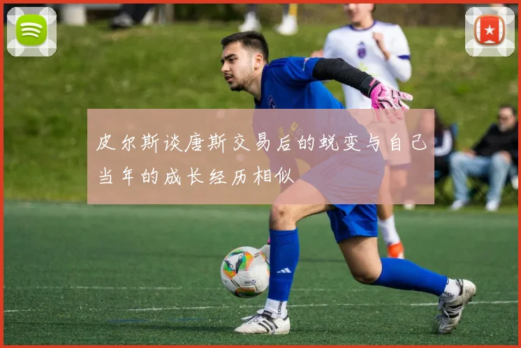 皮尔斯谈唐斯交易后的蜕变与自己当年的成长经历相似