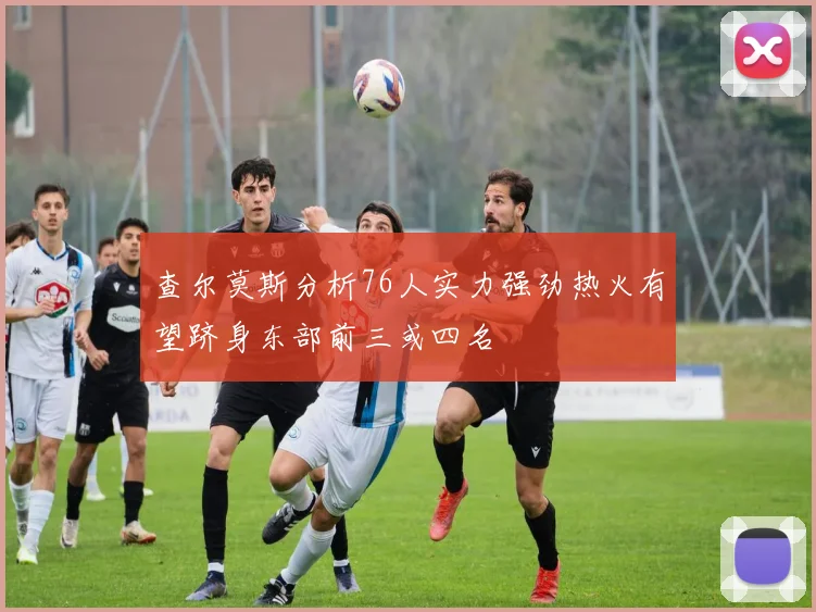 查尔莫斯分析76人实力强劲热火有望跻身东部前三或四名