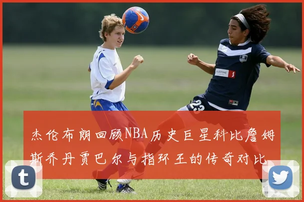 杰伦布朗回顾NBA历史巨星科比詹姆斯乔丹贾巴尔与指环王的传奇对比