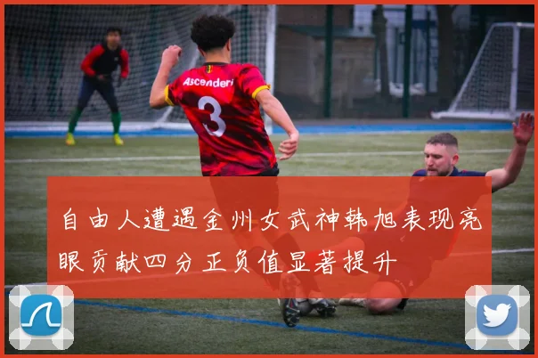 自由人遭遇金州女武神韩旭表现亮眼贡献四分正负值显著提升