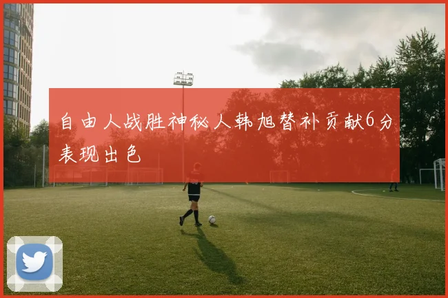 自由人战胜神秘人韩旭替补贡献6分表现出色