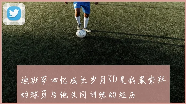 迪班萨回忆成长岁月KD是我最崇拜的球员与他共同训练的经历