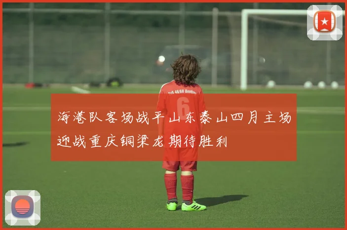 海港队客场战平山东泰山四月主场迎战重庆铜梁龙期待胜利