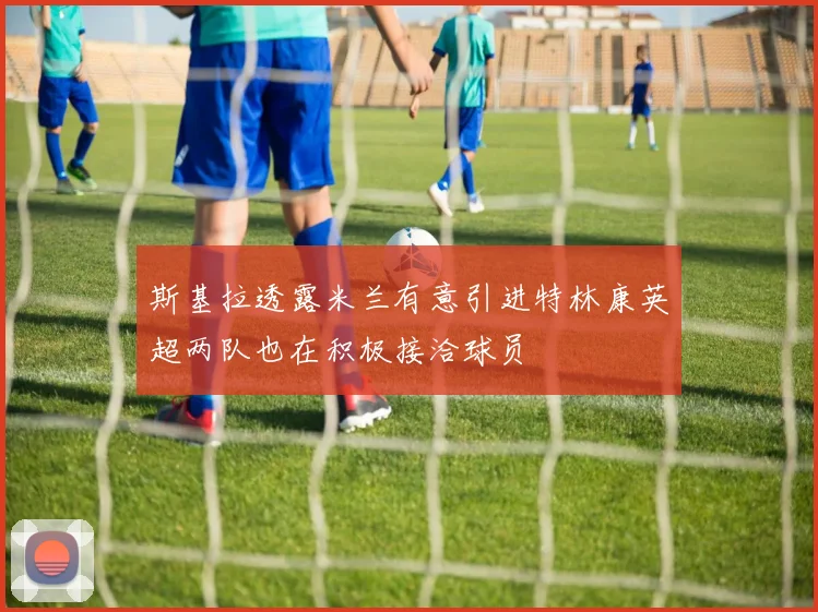 斯基拉透露米兰有意引进特林康英超两队也在积极接洽球员