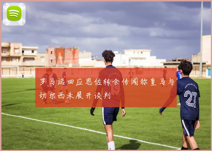 罗马诺回应恩佐转会传闻称皇马与切尔西未展开谈判