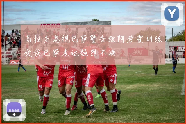 乌拉圭忽视巴萨警告致阿劳霍训练受伤巴萨表达强烈不满