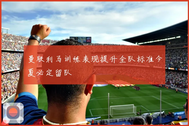 曼联利马训练表现提升全队标准今夏必定留队