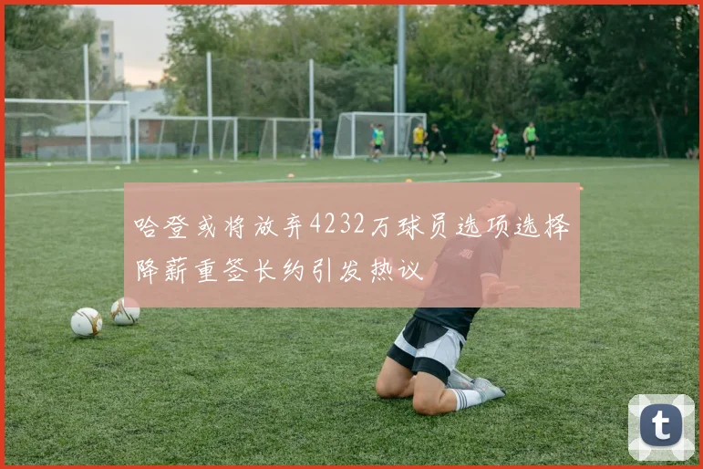 哈登或将放弃4232万球员选项选择降薪重签长约引发热议