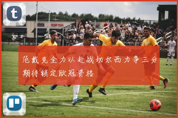 范戴克全力以赴战切尔西力争三分期待锁定欧冠资格
