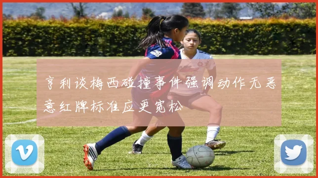 亨利谈梅西碰撞事件强调动作无恶意红牌标准应更宽松