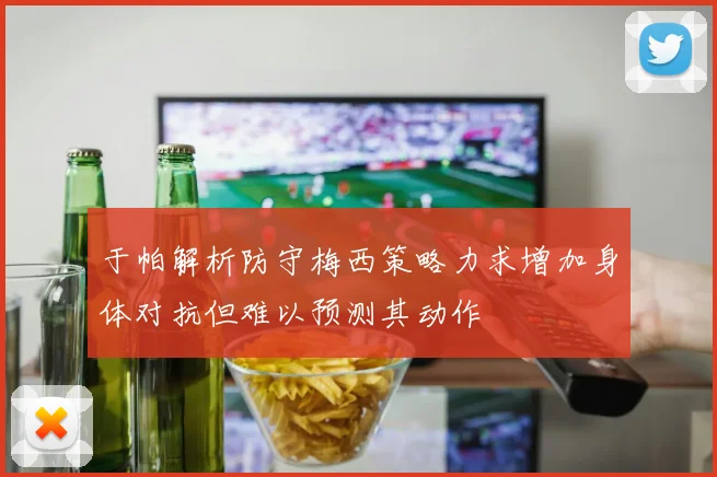于帕解析防守梅西策略力求增加身体对抗但难以预测其动作