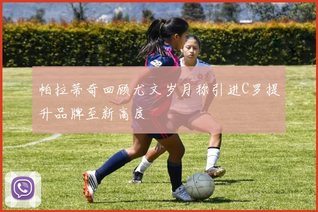 帕拉蒂奇回顾尤文岁月称引进C罗提升品牌至新高度