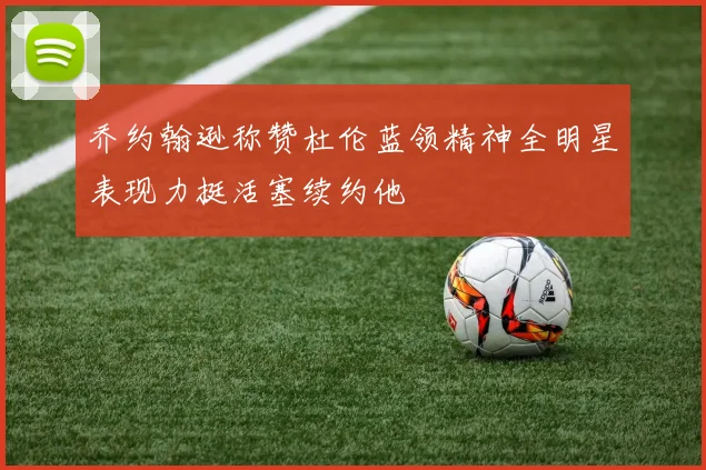 乔约翰逊称赞杜伦蓝领精神全明星表现力挺活塞续约他