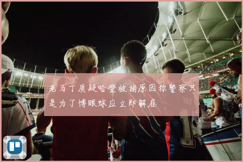 老马丁质疑哈登被捕原因称警察只是为了博眼球应立即解雇