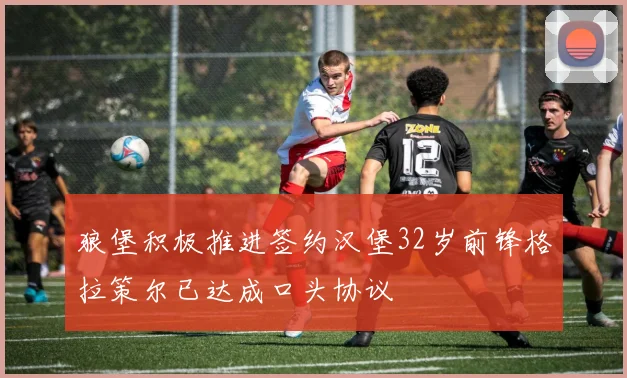 狼堡积极推进签约汉堡32岁前锋格拉策尔已达成口头协议