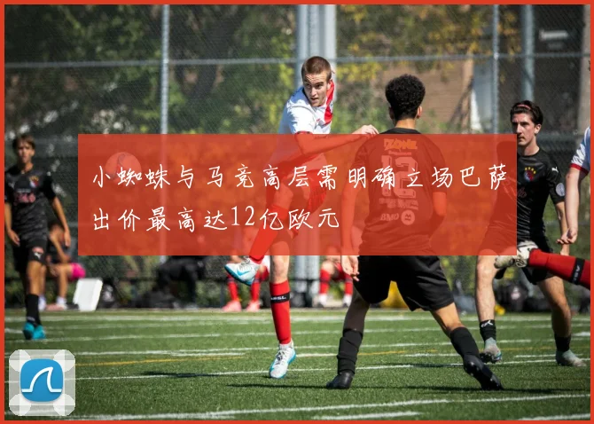 小蜘蛛与马竞高层需明确立场巴萨出价最高达12亿欧元