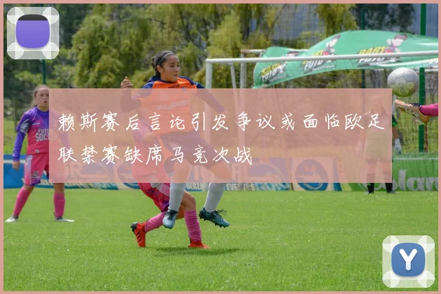 赖斯赛后言论引发争议或面临欧足联禁赛缺席马竞次战