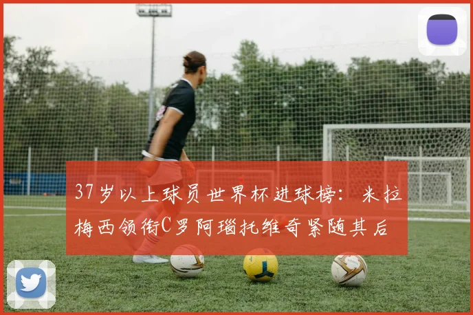 37岁以上球员世界杯进球榜：米拉梅西领衔C罗阿瑙托维奇紧随其后