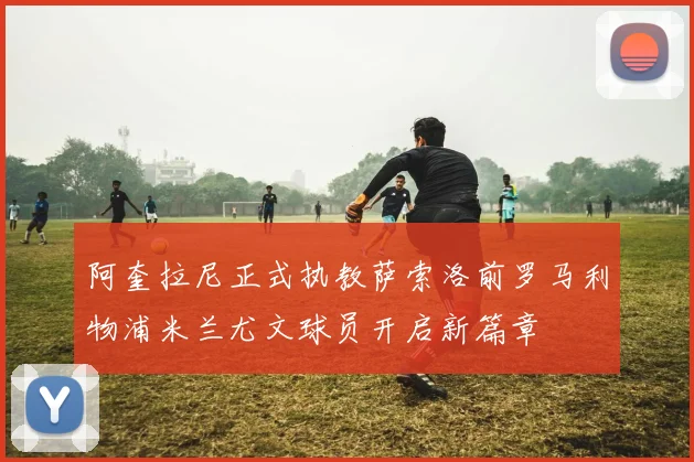 阿奎拉尼正式执教萨索洛前罗马利物浦米兰尤文球员开启新篇章