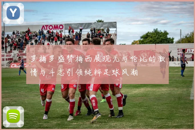 罗梅罗盛赞梅西展现无与伦比的激情与斗志引领纯粹足球风潮